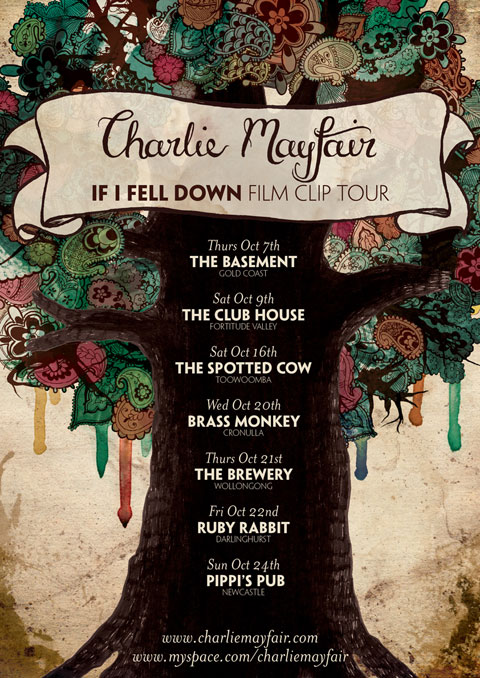 Poster I designed for band Charlie Mayfair. It features a thick tree trunk stretching up through the middle of the poster into a circle of foliage of paisley and other things. Paint drips from the foliage and a banner sits in the branches that says "Charlie Mayfair" and "If I fell down film clip tour". The tour dates sit on the tree trunk: "Thurs Oct 7. THE BASEMENT, Gold Coast. Sat Oct 9, THE CLUB HOUSE, Fortitude Valley. Sat Oct 16, THE SPOTTED COW, Toowoomba. Wed Oct 20, BRASS MONKEY, Cronulla. Thurs Oct 21, THE BREWERY, Wollongong. Fri Oct 22, RUBY RABBIT, Darlinghurst. Sun Oct 24, PIPPI’S PUB, Newcastle."