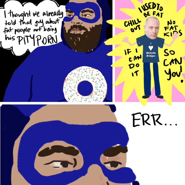 A comic split into three panes. The first is a close up of our superhero's face and shoulders, he has a donut on his chest, and he thinks "I thought we already told that guy about fat people not being his PITYPORN". In the next column that guy, John Birmingham the author, stands in a starburst saying "Chill out; I used to be fat; No fat kids; If I can do it so can you!" Oh and his t-shirt says 