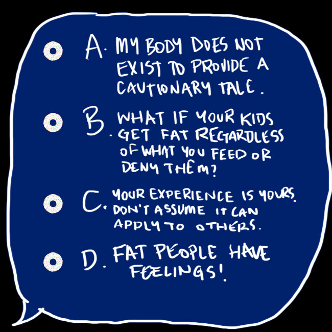 A digitally drawn speech bubble saying: A. My body does not exist to provide a cautionary tale; B. What if your kids get fat regardless of what you feed or deny them?; C. Your experience is yours. Don't assume it can apply to others; D. Fat people have feelings!