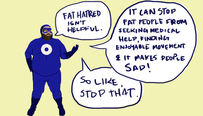 An illustration of our superhero standing one arm raised and speech bubbles saying: Fat hatred isn't helpful. It can stop fat people from seeking medical help, finding enjoyable movement and it makes them sad! So like, stop that.